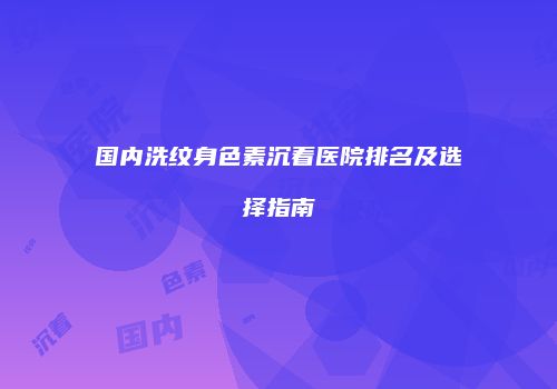 国内洗纹身色素沉着医院排名及选择指南