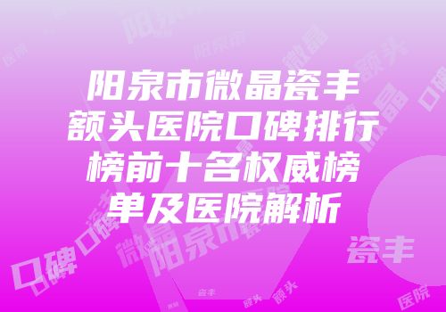 阳泉市微晶瓷丰额头医院口碑排行榜前十名权威榜单及医院解析