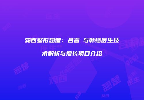 鸡西整形翘楚：吕睿纮与韩韬医生技术解析与擅长项目介绍