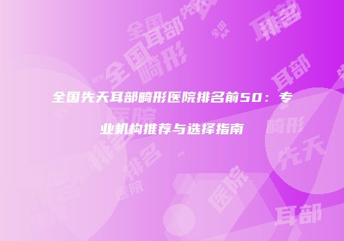 全国先天耳部畸形医院排名前50：专业机构推荐与选择指南