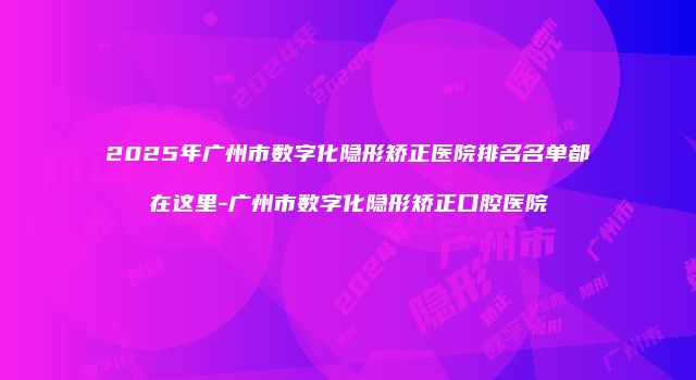 2025年广州市数字化隐形矫正医院排名名单都在这里-广州市数字化隐形矫正口腔医院