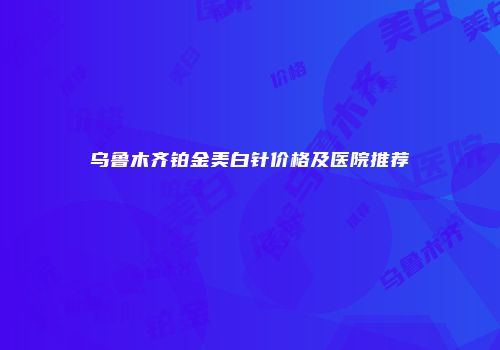 乌鲁木齐铂金美白针价格及医院推荐