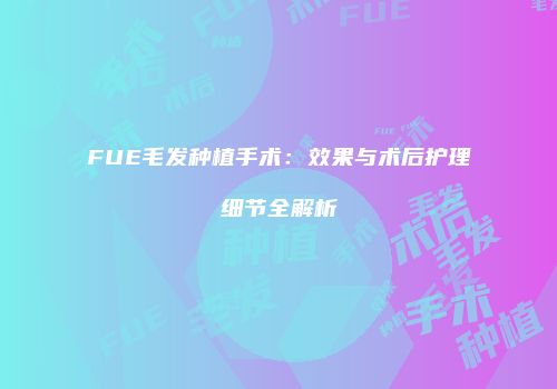 FUE毛发种植手术：效果与术后护理细节全解析