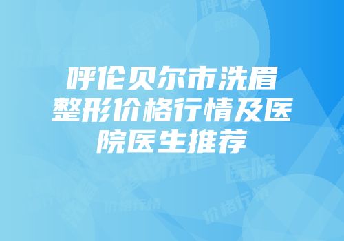 呼伦贝尔市洗眉整形价格行情及医院医生推荐