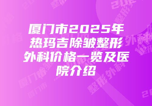厦门市2025年热玛吉除皱整形外科价格一览及医院介绍