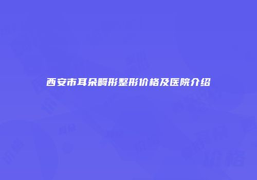 西安市耳朵畸形整形价格及医院介绍