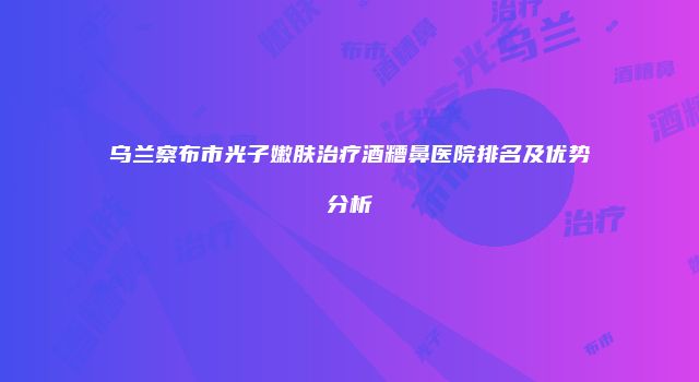 乌兰察布市光子嫩肤治疗酒糟鼻医院排名及优势分析