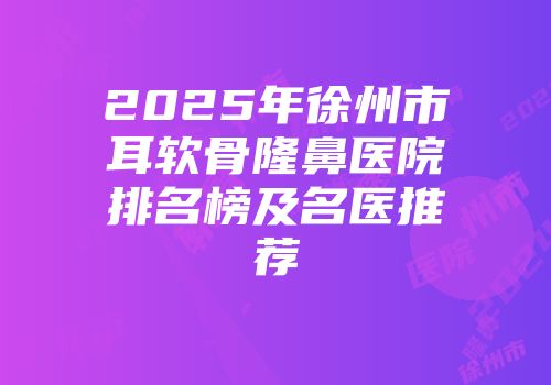 2025年徐州市耳软骨隆鼻医院排名榜及名医推荐