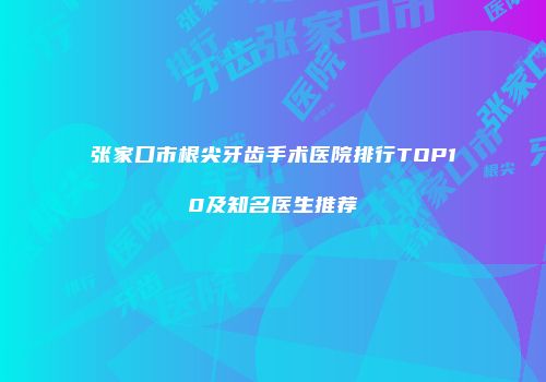 张家口市根尖牙齿手术医院排行TOP10及知名医生推荐
