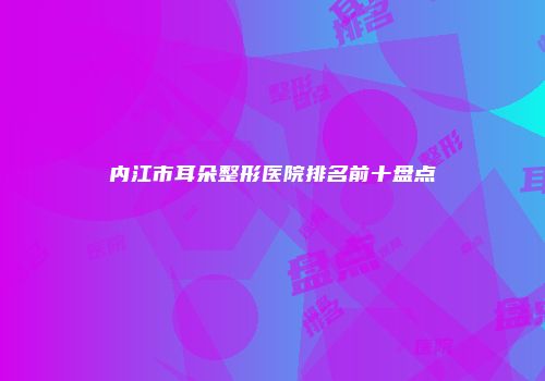 内江市耳朵整形医院排名前十盘点