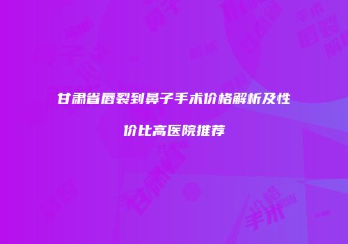 甘肃省唇裂到鼻子手术价格解析及性价比高医院推荐
