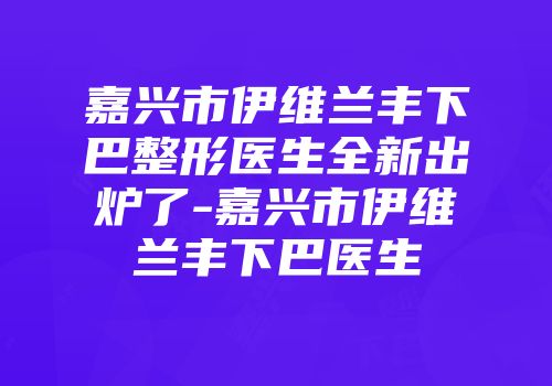 嘉兴市伊维兰丰下巴整形医生全新出炉了-嘉兴市伊维兰丰下巴医生