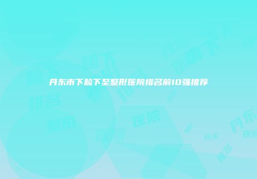 丹东市下睑下至整形医院排名前10强推荐