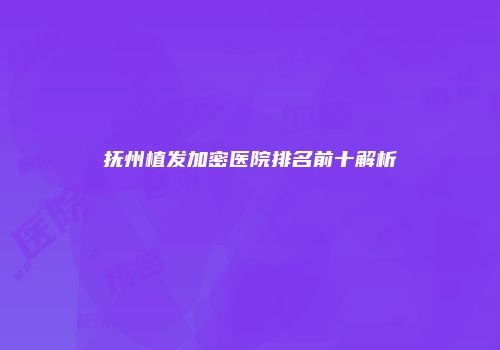 抚州植发加密医院排名前十解析