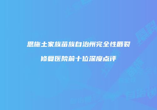 恩施土家族苗族自治州完全性唇裂修复医院前十位深度点评