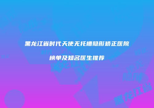 黑龙江省时代天使无托槽隐形矫正医院榜单及知名医生推荐