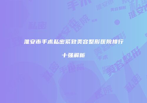 淮安市手术私密紧致美容整形医院排行十强解析
