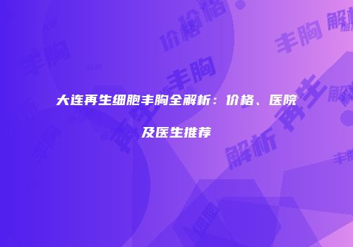 大连再生细胞丰胸全解析：价格、医院及医生推荐
