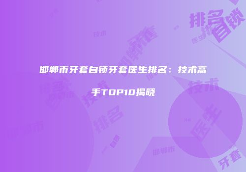 邯郸市牙套自锁牙套医生排名：技术高手TOP10揭晓