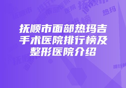 抚顺市面部热玛吉手术医院排行榜及整形医院介绍