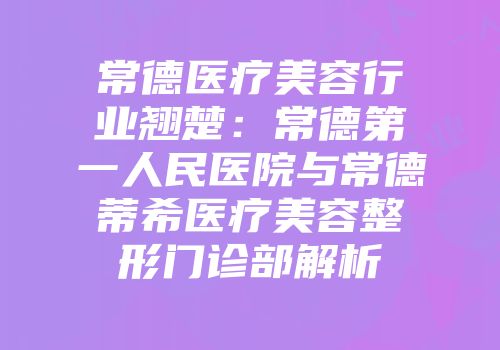 常德医疗美容行业翘楚:常德第一人民医院与常德蒂希医疗美容整形门诊部解析