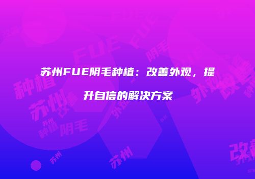 苏州FUE阴毛种植：改善外观，提升自信的解决方案