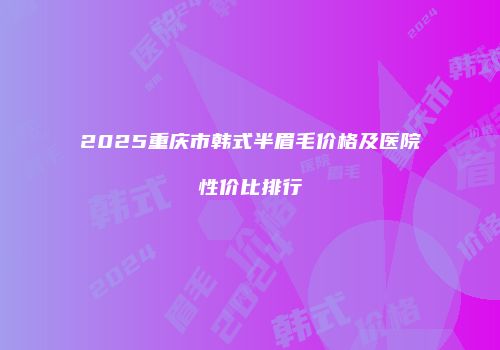 2025重庆市韩式半眉毛价格及医院性价比排行