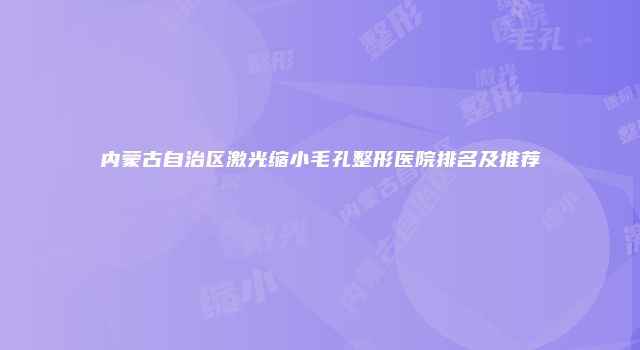 内蒙古自治区激光缩小毛孔整形医院排名及推荐