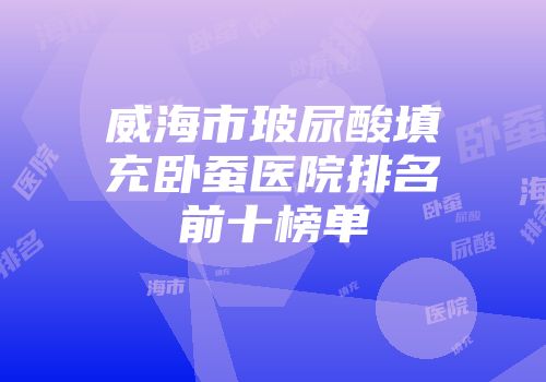 威海市玻尿酸填充卧蚕医院排名前十榜单