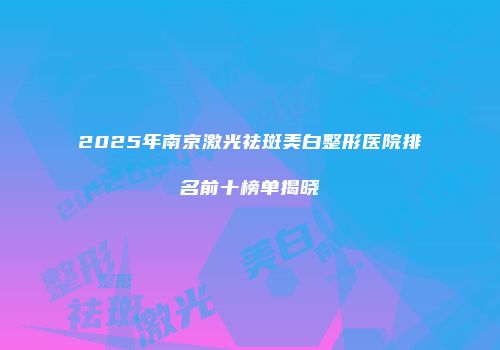 2025年南京激光祛斑美白整形医院排名前十榜单揭晓