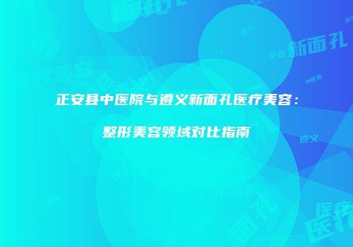 正安县中医院与遵义新面孔医疗美容：整形美容领域对比指南