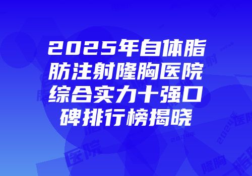 2025年自体脂肪注射隆胸医院综合实力十强口碑排行榜揭晓