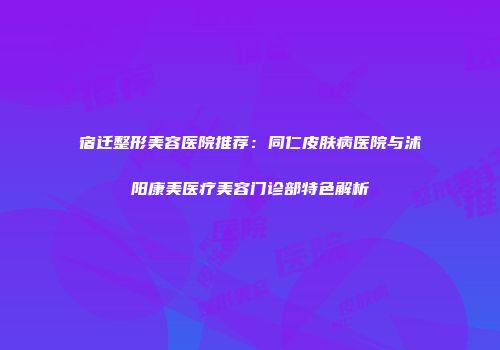 宿迁整形美容医院推荐：同仁皮肤病医院与沭阳康美医疗美容门诊部特色解析