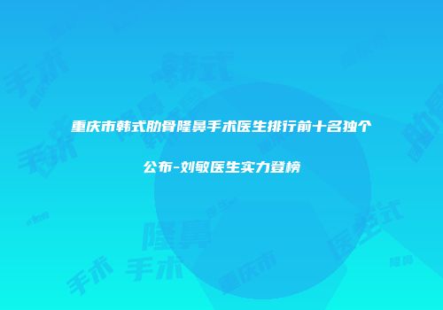 重庆市韩式肋骨隆鼻手术医生排行前十名独个公布-刘敏医生实力登榜