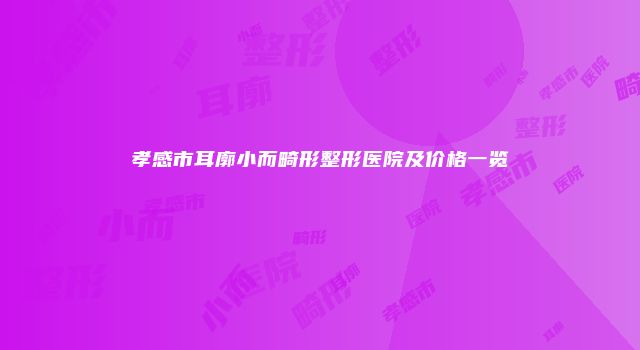孝感市耳廓小而畸形整形医院及价格一览
