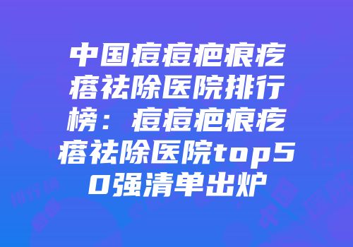中国痘痘疤痕疙瘩祛除医院排行榜：痘痘疤痕疙瘩祛除医院top50强清单出炉