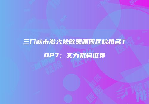 三门峡市激光祛除黑眼圈医院排名TOP7：实力机构推荐