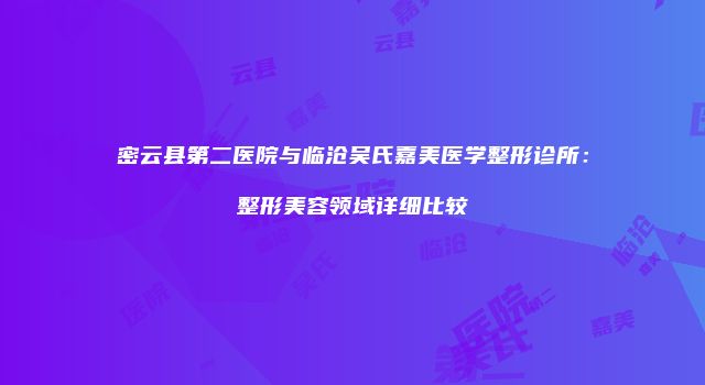 密云县第二医院与临沧吴氏嘉美医学整形诊所:整形美容领域详细比较