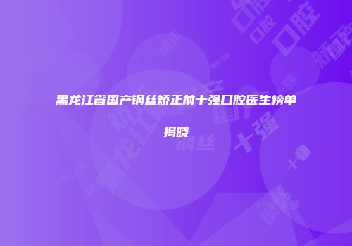 黑龙江省国产钢丝矫正前十强口腔医生榜单揭晓