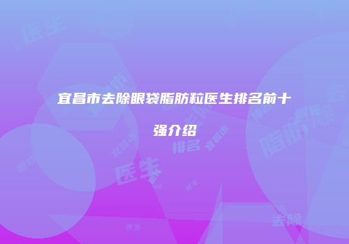 宜昌市去除眼袋脂肪粒医生排名前十强介绍