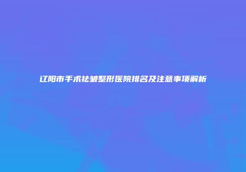 辽阳市手术祛皱整形医院排名及注意事项解析