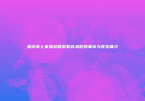 重庆市七家知名唇裂整容术医院推荐与医生简介
