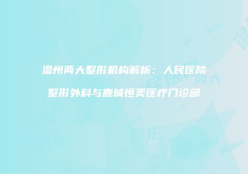 温州两大整形机构解析：人民医院整形外科与鹿城恒美医疗门诊部