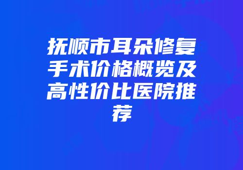 抚顺市耳朵修复手术价格概览及高性价比医院推荐