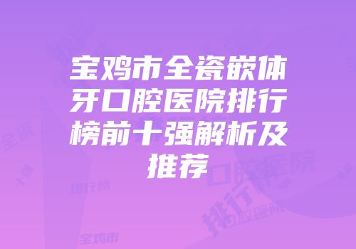 宝鸡市全瓷嵌体牙口腔医院排行榜前十强解析及推荐