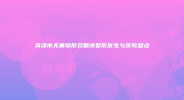 菏泽市无痕隐形双眼皮整形医生与医院盘点