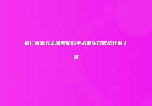 铜仁市激光去除脂肪粒手术医生口碑排行前十名