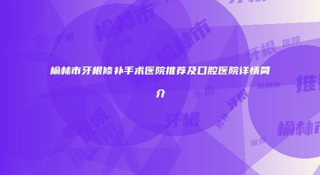 榆林市牙根修补手术医院推荐及口腔医院详情简介