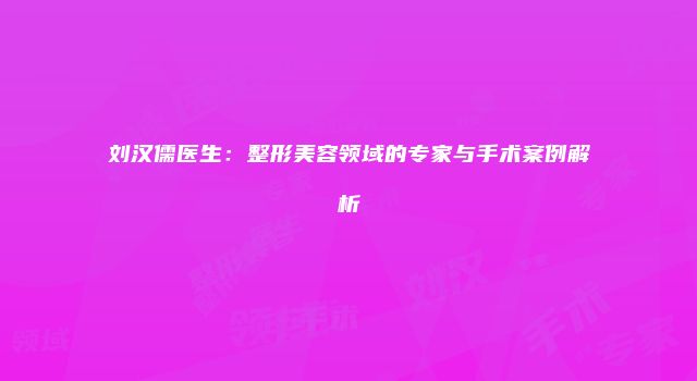 刘汉儒医生：整形美容领域的专家与手术案例解析