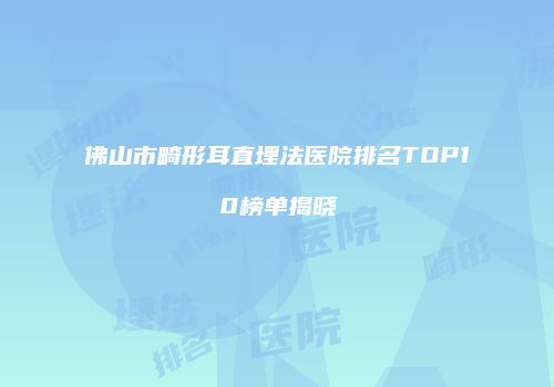 佛山市畸形耳直埋法医院排名TOP10榜单揭晓